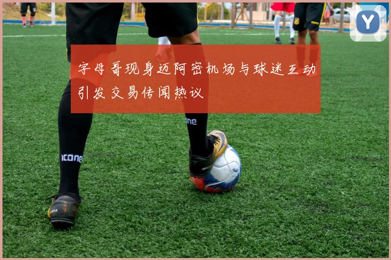 字母哥现身迈阿密机场与球迷互动引发交易传闻热议