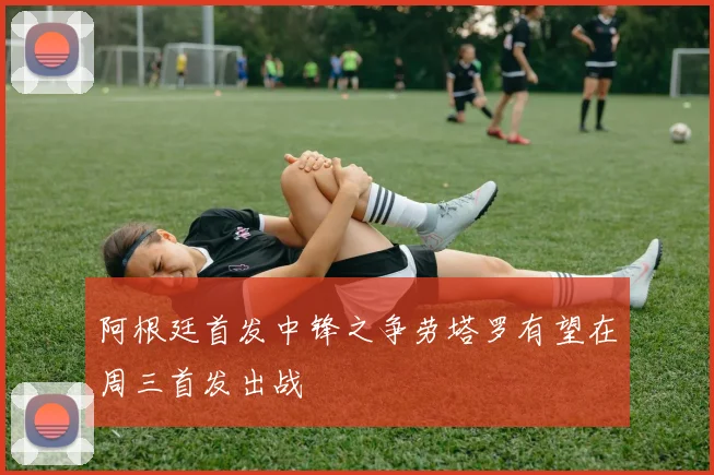 阿根廷首发中锋之争劳塔罗有望在周三首发出战