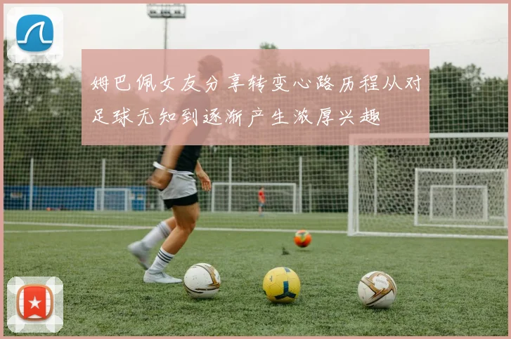 姆巴佩女友分享转变心路历程从对足球无知到逐渐产生浓厚兴趣