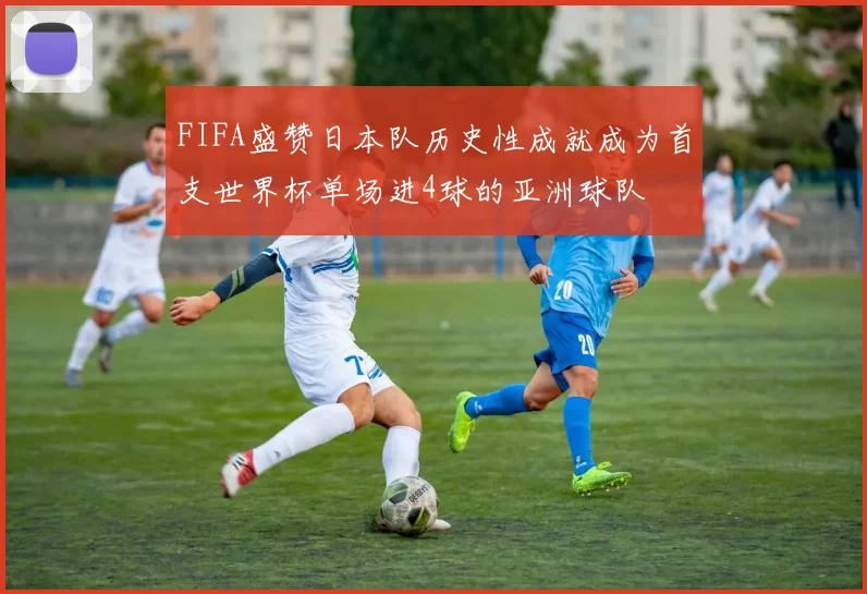 FIFA盛赞日本队历史性成就成为首支世界杯单场进4球的亚洲球队