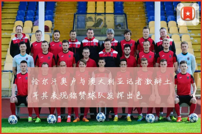 恰尔汗奥卢与澳大利亚记者激辩土耳其表现称赞球队发挥出色