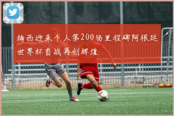 梅西迎来个人第200场里程碑阿根廷世界杯首战再创辉煌
