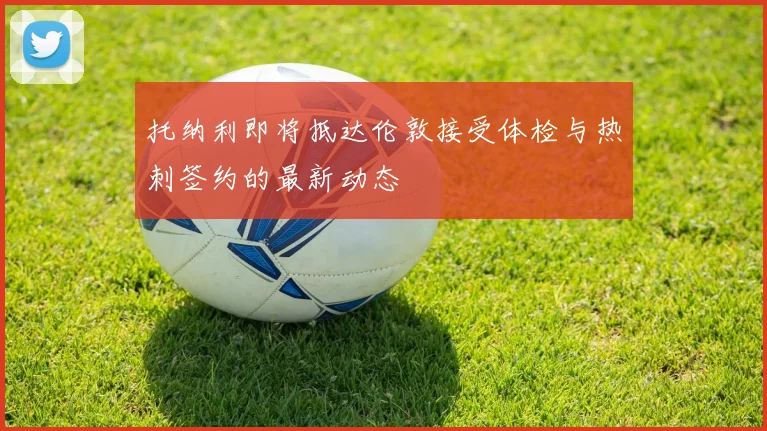 托纳利即将抵达伦敦接受体检与热刺签约的最新动态