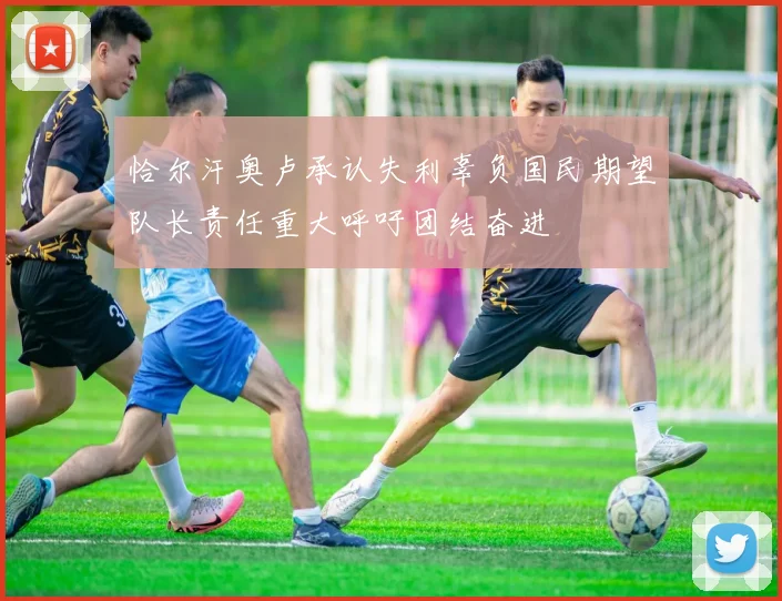 恰尔汗奥卢承认失利辜负国民期望队长责任重大呼吁团结奋进