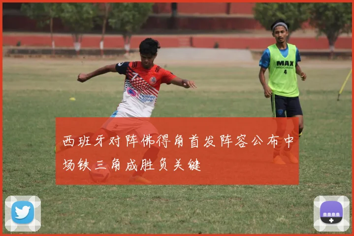 西班牙对阵佛得角首发阵容公布中场铁三角成胜负关键