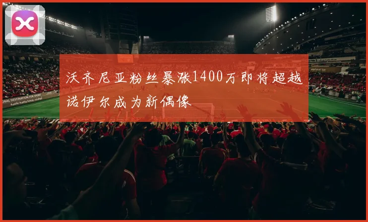 沃齐尼亚粉丝暴涨1400万即将超越诺伊尔成为新偶像