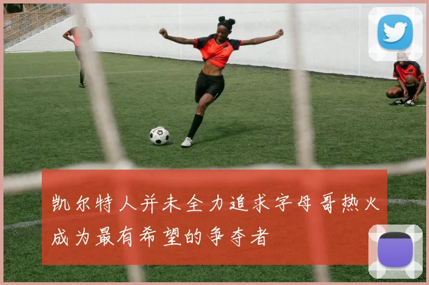 凯尔特人并未全力追求字母哥热火成为最有希望的争夺者