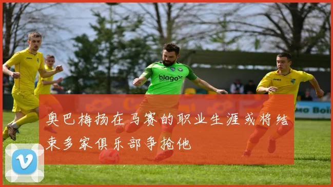 奥巴梅扬在马赛的职业生涯或将结束多家俱乐部争抢他