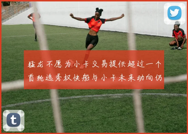 猛龙不愿为小卡交易提供超过一个首轮选秀权快船与小卡未来动向仍不明朗