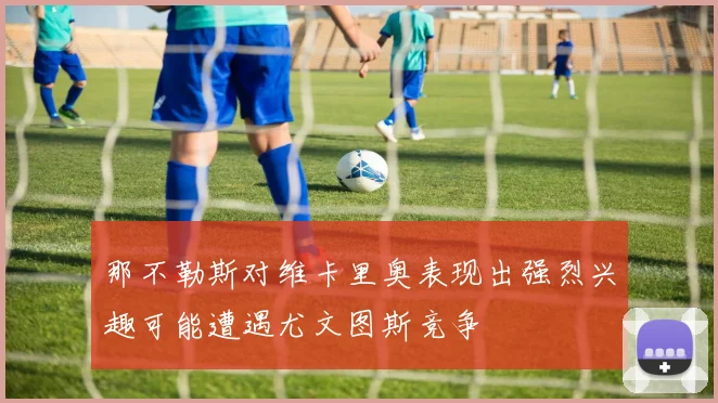那不勒斯对维卡里奥表现出强烈兴趣可能遭遇尤文图斯竞争